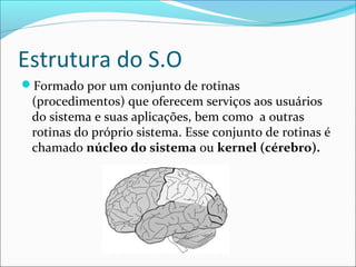 Estrutura do S.O
Formado por um conjunto de rotinas
(procedimentos) que oferecem serviços aos usuários
do sistema e suas aplicações, bem como a outras
rotinas do próprio sistema. Esse conjunto de rotinas é
chamado núcleo do sistema ou kernel (cérebro).
 
