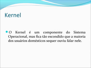 Kernel
O Kernel é um componente do Sistema
Operacional, mas fica tão escondido que a maioria
dos usuários domésticos sequer ouviu falar nele.
 