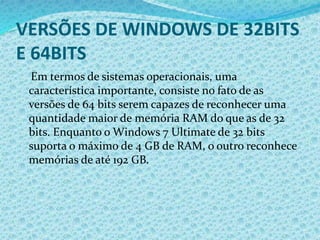 VERSÕES DE WINDOWS DE 32BITS
E 64BITS
Em termos de sistemas operacionais, uma
característica importante, consiste no fato de as
versões de 64 bits serem capazes de reconhecer uma
quantidade maior de memória RAM do que as de 32
bits. Enquanto o Windows 7 Ultimate de 32 bits
suporta o máximo de 4 GB de RAM, o outro reconhece
memórias de até 192 GB.
 