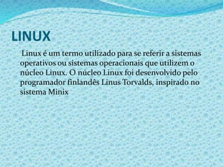 LINUX
Linux é um termo utilizado para se referir a sistemas
operativos ou sistemas operacionais que utilizem o
núcleo Linux. O núcleo Linux foi desenvolvido pelo
programador finlandês Linus Torvalds, inspirado no
sistema Minix
 