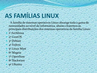 AS FAMÍLIAS LINUX
A família de sistemas operativos Linux abrange toda a gama de
necessidades ao nível da informática, abaixo citaremos as
principais distribuições dos sistemas operativos da família Linux:
 1ª Archlinux
 2ª CentOS
 3ª Debian
 4ª Fedora
 5ª Linux Mint
 6ª Mageia
 7ª OpenSuse
 8ª Slackware
 9ª Ubuntu
 