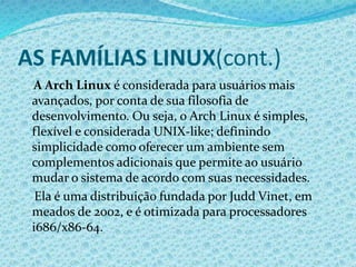 AS FAMÍLIAS LINUX(cont.)
A Arch Linux é considerada para usuários mais
avançados, por conta de sua filosofia de
desenvolvimento. Ou seja, o Arch Linux é simples,
flexível e considerada UNIX-like; definindo
simplicidade como oferecer um ambiente sem
complementos adicionais que permite ao usuário
mudar o sistema de acordo com suas necessidades.
Ela é uma distribuição fundada por Judd Vinet, em
meados de 2002, e é otimizada para processadores
i686/x86-64.
 