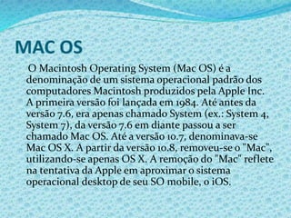 MAC OS
O Macintosh Operating System (Mac OS) é a
denominação de um sistema operacional padrão dos
computadores Macintosh produzidos pela Apple Inc.
A primeira versão foi lançada em 1984. Até antes da
versão 7.6, era apenas chamado System (ex.: System 4,
System 7), da versão 7.6 em diante passou a ser
chamado Mac OS. Até a versão 10.7, denominava-se
Mac OS X. A partir da versão 10.8, removeu-se o "Mac",
utilizando-se apenas OS X. A remoção do "Mac" reflete
na tentativa da Apple em aproximar o sistema
operacional desktop de seu SO mobile, o iOS.
 