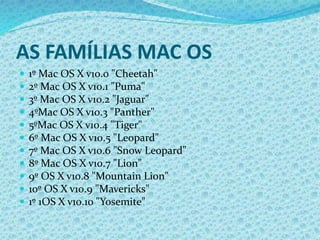 AS FAMÍLIAS MAC OS
 1º Mac OS X v10.0 "Cheetah"
 2º Mac OS X v10.1 "Puma"
 3º Mac OS X v10.2 "Jaguar"
 4ºMac OS X v10.3 "Panther"
 5ºMac OS X v10.4 "Tiger"
 6º Mac OS X v10.5 "Leopard"
 7º Mac OS X v10.6 "Snow Leopard"
 8º Mac OS X v10.7 "Lion"
 9º OS X v10.8 "Mountain Lion"
 10º OS X v10.9 "Mavericks"
 1º 1OS X v10.10 "Yosemite"
 
