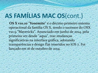 AS FAMÍLIAS MAC OS(cont.)
OS X v10.10 "Yosemite" é o décimo primeiro sistema
operacional da família OS X, sendo o sucessor do OSX
v10.9 "Mavericks". Anunciado em junho de 2014, pela
primeira vez desde "aqua", traz mudanças
significativas na interface gráfica, adotando
transparências e design flat inseridos no iOS 7. Foi
lançado em 16 de outubro de 2014.
 