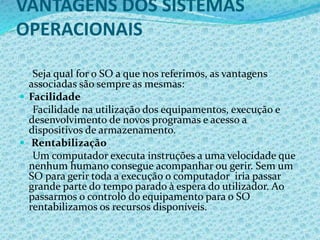 VANTAGENS DOS SISTEMAS
OPERACIONAIS
Seja qual for o SO a que nos referimos, as vantagens
associadas são sempre as mesmas:
 Facilidade
Facilidade na utilização dos equipamentos, execução e
desenvolvimento de novos programas e acesso a
dispositivos de armazenamento.
 Rentabilização
Um computador executa instruções a uma velocidade que
nenhum humano consegue acompanhar ou gerir. Sem um
SO para gerir toda a execução o computador iria passar
grande parte do tempo parado à espera do utilizador. Ao
passarmos o controlo do equipamento para o SO
rentabilizamos os recursos disponíveis.
 