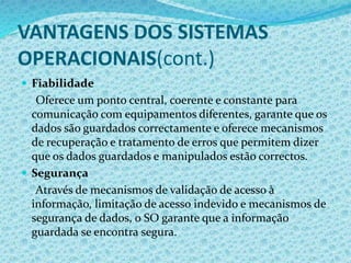 VANTAGENS DOS SISTEMAS
OPERACIONAIS(cont.)
 Fiabilidade
Oferece um ponto central, coerente e constante para
comunicação com equipamentos diferentes, garante que os
dados são guardados correctamente e oferece mecanismos
de recuperação e tratamento de erros que permitem dizer
que os dados guardados e manipulados estão correctos.
 Segurança
Através de mecanismos de validação de acesso à
informação, limitação de acesso indevido e mecanismos de
segurança de dados, o SO garante que a informação
guardada se encontra segura.
 