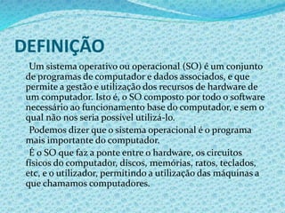 DEFINIÇÃO
Um sistema operativo ou operacional (SO) é um conjunto
de programas de computador e dados associados, e que
permite a gestão e utilização dos recursos de hardware de
um computador. Isto é, o SO composto por todo o software
necessário ao funcionamento base do computador, e sem o
qual não nos seria possível utilizá-lo.
Podemos dizer que o sistema operacional é o programa
mais importante do computador.
É o SO que faz a ponte entre o hardware, os circuitos
físicos do computador, discos, memórias, ratos, teclados,
etc, e o utilizador, permitindo a utilização das máquinas a
que chamamos computadores.
 