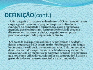 DEFINIÇÃO(cont.)
Além de gerir e dar acesso ao hardware, o SO tem também a seu
cargo a gestão de todas os programas que os utilizadores
executam no computador, fornecendo a esses programas a
memória que eles precisam, fornecendo formas de aceder a
discos onde armazenar os dados, ou gerindo o tempo de
processador a que cada programa tem direito.
Sendo nada mais que um conjunto de programas e de dados
desses programas, o SO desempenha mesmo assim uma função
importante na utilização de um computador. É ele que esconde
do utilizador todos os pormenores de hardware e que controla
toda a execução de memória e faz a gestão de todos os periféricos
que nós, como utilizadores, colocamos no computador. É assim o
gestor de todos os recursos associados a um computador.
 