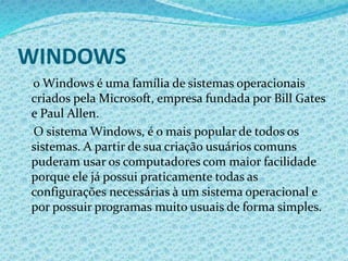 WINDOWS
o Windows é uma família de sistemas operacionais
criados pela Microsoft, empresa fundada por Bill Gates
e Paul Allen.
O sistema Windows, é o mais popular de todos os
sistemas. A partir de sua criação usuários comuns
puderam usar os computadores com maior facilidade
porque ele já possui praticamente todas as
configurações necessárias à um sistema operacional e
por possuir programas muito usuais de forma simples.
 