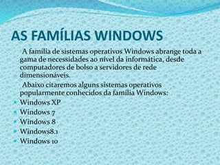 AS FAMÍLIAS WINDOWS
A família de sistemas operativos Windows abrange toda a
gama de necessidades ao nível da informática, desde
computadores de bolso a servidores de rede
dimensionáveis.
Abaixo citaremos alguns sistemas operativos
popularmente conhecidos da família Windows:
 Windows XP
 Windows 7
 Windows 8
 Windows8.1
 Windows 10
 