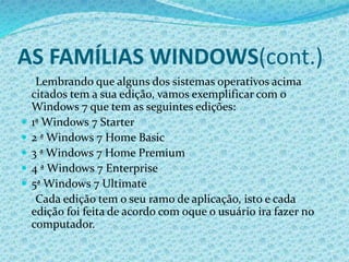 AS FAMÍLIAS WINDOWS(cont.)
Lembrando que alguns dos sistemas operativos acima
citados tem a sua edição, vamos exemplificar com o
Windows 7 que tem as seguintes edições:
 1ª Windows 7 Starter
 2 ª Windows 7 Home Basic
 3 ª Windows 7 Home Premium
 4 ª Windows 7 Enterprise
 5ª Windows 7 Ultimate
Cada edição tem o seu ramo de aplicação, isto e cada
edição foi feita de acordo com oque o usuário ira fazer no
computador.
 