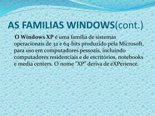 AS FAMILIAS WINDOWS(cont.)
O Windows XP é uma família de sistemas
operacionais de 32 e 64-bits produzido pela Microsoft,
para uso em computadores pessoais, incluindo
computadores residenciais e de escritórios, notebooks
e media centers. O nome "XP" deriva de eXPerience.
 