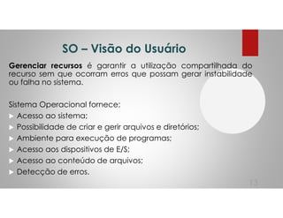 SO – Visão do Usuário
Gerenciar recursos é garantir a utilização compartilhada do
recurso sem que ocorram erros que possam gerar instabilidade
ou falha no sistema.
Sistema Operacional fornece:
Acesso ao sistema;
Possibilidade de criar e gerir arquivos e diretórios;
Ambiente para execução de programas;
Acesso aos dispositivos de E/S;
Acesso ao conteúdo de arquivos;
Detecção de erros.
13
 