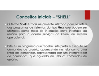 Conceitos Iniciais – “SHELL”
O termo Shell é mais usualmente utilizado para se referir
aos programas de sistemas do tipo Unix que podem ser
utilizados como meio de interação entre interface de
usuário para o acesso serviços do kernel no sistema
operacional;
Este é um programa que recebe, interpreta e executa os
comandos de usuário, aparecendo na tela como uma
linha de comandos, representada por um interpretador
de comandos, que aguarda na tela os comandos do
usuário.
17
 