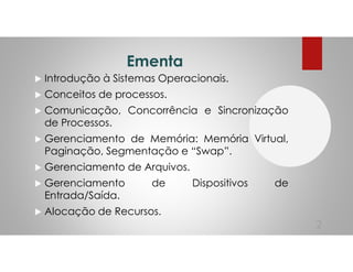 Ementa
Introdução à Sistemas Operacionais.
Conceitos de processos.
Comunicação, Concorrência e Sincronização
de Processos.
Gerenciamento de Memória: Memória Virtual,
Paginação, Segmentação e “Swap”.
Gerenciamento de Arquivos.
Gerenciamento de Dispositivos de
Entrada/Saída.
Alocação de Recursos.
2
 
