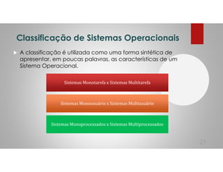 Classificação de Sistemas Operacionais
A classificação é utilizada como uma forma sintética de
apresentar, em poucas palavras, as características de um
Sistema Operacional.
21
Sistemas Monotarefa x Sistemas Multitarefa
Sistemas Monousuário x Sistemas Multiusuário
Sistemas Monoprocessados x Sistemas Multiprocessados
 