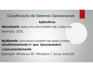 Classificação de Sistemas Operacionais
Aplicativos
Monotarefa: executa uma tarefa de cada vez.
Exemplo: DOS.
Multitarefa: processos podem ser executados
simultaneamente (+ que 1processador)
/concorrentemente.
Exemplo: Windows XP, Windows 7, Linux, MacOS.
22
 