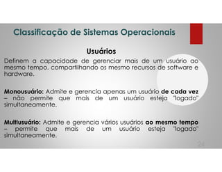 Classificação de Sistemas Operacionais
Usuários
Definem a capacidade de gerenciar mais de um usuário ao
mesmo tempo, compartilhando os mesmo recursos de software e
hardware.
Monousuário: Admite e gerencia apenas um usuário de cada vez
– não permite que mais de um usuário esteja "logado"
simultaneamente.
Multiusuário: Admite e gerencia vários usuários ao mesmo tempo
– permite que mais de um usuário esteja "logado"
simultaneamente.
24
 