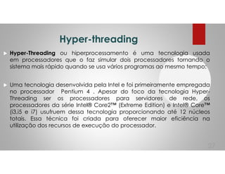 Hyper-threading
Hyper-Threading ou hiperprocessamento é uma tecnologia usada
em processadores que o faz simular dois processadores tornando o
sistema mais rápido quando se usa vários programas ao mesmo tempo;
Uma tecnologia desenvolvida pela Intel e foi primeiramente empregada
no processador Pentium 4 . Apesar do foco da tecnologia Hyper-
Threading ser os processadores para servidores de rede, os
processadores da série Intel® Core2™ (Extreme Edition) e Intel® Core™
(i3,i5 e i7) usufruem dessa tecnologia proporcionando até 12 núcleos
totais. Essa técnica foi criada para oferecer maior eficiência na
utilização dos recursos de execução do processador.
27
 