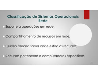 Classificação de Sistemas Operacionais
Rede
Suporte a operações em rede;
Compartilhamento de recursos em rede;
Usuário precisa saber onde estão os recursos;
Recursos pertencem a computadores específicos.
35
 