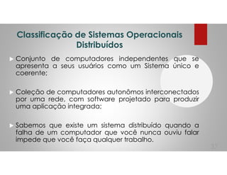 Classificação de Sistemas Operacionais
Distribuídos
Conjunto de computadores independentes que se
apresenta a seus usuários como um Sistema único e
coerente;
Coleção de computadores autonômos interconectados
por uma rede, com software projetado para produzir
uma aplicação integrada;
Sabemos que existe um sistema distribuído quando a
falha de um computador que você nunca ouviu falar
impede que você faça qualquer trabalho.
37
 