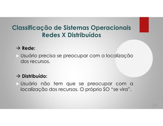 Classificação de Sistemas Operacionais
Redes X Distribuídos
Rede:
Usuário precisa se preocupar com a localização
dos recursos.
Distribuído:
Usuário não tem que se preocupar com a
localização dos recursos. O próprio SO “se vira”.
39
 