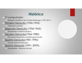 Histórico
1º computador:
Máquina analítica de Charles Babbage (1792-1871);
Primeira Geração (1945-1955):
Válvulas e painéis;
Segunda Geração (1956-1965):
Transistores e Sistemas Batch;
Terceira Geração(1966-1980):
Circuitos Integrados e Multiprogramação;
Quarta Geração(1981-1990):
Computadores Pessoais;
Quinta Geração (1991- 20??):
Atualidade; Sistemas Móveis
4
 