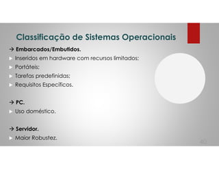 Classificação de Sistemas Operacionais
Embarcados/Embutidos.
Inseridos em hardware com recursos limitados;
Portáteis;
Tarefas predefinidas;
Requisitos Específicos.
PC.
Uso doméstico.
Servidor.
Maior Robustez.
40
 