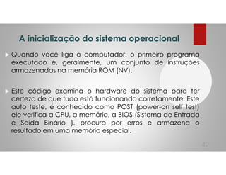 A inicialização do sistema operacional
Quando você liga o computador, o primeiro programa
executado é, geralmente, um conjunto de instruções
armazenadas na memória ROM (NV).
Este código examina o hardware do sistema para ter
certeza de que tudo está funcionando corretamente. Este
auto teste, é conhecido como POST (power-on self test)
ele verifica a CPU, a memória, a BIOS (Sistema de Entrada
e Saída Binário ), procura por erros e armazena o
resultado em uma memória especial.
42
 