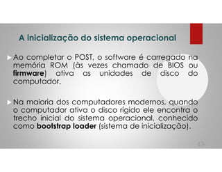 A inicialização do sistema operacional
Ao completar o POST, o software é carregado na
memória ROM (às vezes chamado de BIOS ou
firmware) ativa as unidades de disco do
computador.
Na maioria dos computadores modernos, quando
o computador ativa o disco rígido ele encontra o
trecho inicial do sistema operacional, conhecido
como bootstrap loader (sistema de inicialização).
43
 