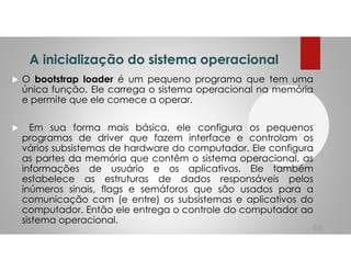 A inicialização do sistema operacional
O bootstrap loader é um pequeno programa que tem uma
única função. Ele carrega o sistema operacional na memória
e permite que ele comece a operar.
Em sua forma mais básica, ele configura os pequenos
programas de driver que fazem interface e controlam os
vários subsistemas de hardware do computador. Ele configura
as partes da memória que contêm o sistema operacional, as
informações de usuário e os aplicativos. Ele também
estabelece as estruturas de dados responsáveis pelos
inúmeros sinais, flags e semáforos que são usados para a
comunicação com (e entre) os subsistemas e aplicativos do
computador. Então ele entrega o controle do computador ao
sistema operacional.
46
 
