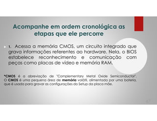 Acompanhe em ordem cronológica as
etapas que ele percorre
1. Acessa a memória CMOS, um circuito integrado que
grava informações referentes ao hardware. Nela, o BIOS
estabelece reconhecimento e comunicação com
peças como placas de vídeo e memória RAM.
*CMOS é a abreviação de "Complementary Metal Oxide Semiconductor".
O CMOS é uma pequena área de memória volátil, alimentada por uma bateria,
que é usada para gravar as configurações do Setup da placa mãe.
47
 