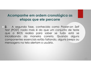 Acompanhe em ordem cronológica as
etapas que ele percorre
2. A segunda fase, conhecida como Power-on Self
Test (POST) nada mais é do que um conjunto de teste
que a BIOS realiza para saber se tudo está se
inicializando da maneira correta. Quando alguns
componentes essenciais estão faltando, alguns beeps ou
mensagens na tela alertam o usuário.
48
 