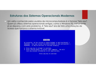 Estruturas dos Sistemas Operacionais Modernos
Um velho conhecido pelos usuários de microcomputadores é a famosa "tela azul".
Quem já utilizou sistemas operacionais antigos, como o Windows 95, certamente
já se deparou com este problema. A "tela azul" era de fato uma violação de
acesso que tornava o sistema instável.
5
 