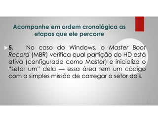 Acompanhe em ordem cronológica as
etapas que ele percorre
5. No caso do Windows, o Master Boot
Record (MBR) verifica qual partição do HD está
ativa (configurada como Master) e inicializa o
“setor um” dela — essa área tem um código
com a simples missão de carregar o setor dois.
51
 