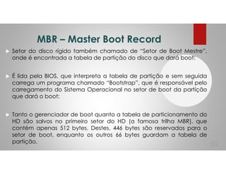 MBR – Master Boot Record
Setor do disco rígido também chamado de “Setor de Boot Mestre”,
onde é encontrada a tabela de partição do disco que dará boot;
É lida pela BIOS, que interpreta a tabela de partição e sem seguida
carrega um programa chamado “Bootstrap”, que é responsável pelo
carregamento do Sistema Operacional no setor de boot da partição
que dará o boot;
Tanto o gerenciador de boot quanto a tabela de particionamento do
HD são salvos no primeiro setor do HD (a famosa trilha MBR), que
contém apenas 512 bytes. Destes, 446 bytes são reservados para o
setor de boot, enquanto os outros 66 bytes guardam a tabela de
partição. 52
 