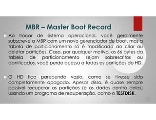 MBR – Master Boot Record
Ao trocar de sistema operacional, você geralmente
subscreve a MBR com um novo gerenciador de boot, mas a
tabela de particionamento só é modificada ao criar ou
deletar partições. Caso, por qualquer motivo, os 66 bytes da
tabela de particionamento sejam sobrescritos ou
danificados, você perde acesso a todas as partições do HD.
O HD fica parecendo vazio, como se tivesse sido
completamente apagado. Apesar disso, é quase sempre
possível recuperar as partições (e os dados dentro delas)
usando um programa de recuperação, como o TESTDISK.
53
 