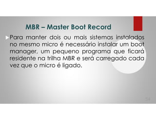 MBR – Master Boot Record
Para manter dois ou mais sistemas instalados
no mesmo micro é necessário instalar um boot
manager, um pequeno programa que ficará
residente na trilha MBR e será carregado cada
vez que o micro é ligado.
54
 