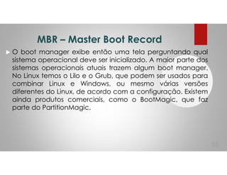 MBR – Master Boot Record
O boot manager exibe então uma tela perguntando qual
sistema operacional deve ser inicializado. A maior parte dos
sistemas operacionais atuais trazem algum boot manager.
No Linux temos o Lilo e o Grub, que podem ser usados para
combinar Linux e Windows, ou mesmo várias versões
diferentes do Linux, de acordo com a configuração. Existem
ainda produtos comerciais, como o BootMagic, que faz
parte do PartitionMagic.
55
 
