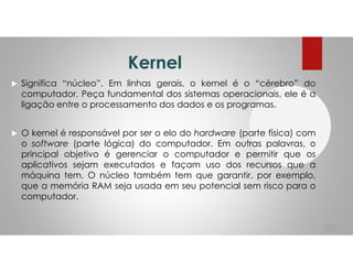 Kernel
Significa “núcleo”. Em linhas gerais, o kernel é o “cérebro” do
computador. Peça fundamental dos sistemas operacionais, ele é a
ligação entre o processamento dos dados e os programas.
O kernel é responsável por ser o elo do hardware (parte física) com
o software (parte lógica) do computador. Em outras palavras, o
principal objetivo é gerenciar o computador e permitir que os
aplicativos sejam executados e façam uso dos recursos que a
máquina tem. O núcleo também tem que garantir, por exemplo,
que a memória RAM seja usada em seu potencial sem risco para o
computador.
58
 