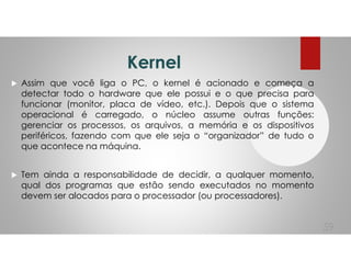 Kernel
Assim que você liga o PC, o kernel é acionado e começa a
detectar todo o hardware que ele possui e o que precisa para
funcionar (monitor, placa de vídeo, etc.). Depois que o sistema
operacional é carregado, o núcleo assume outras funções:
gerenciar os processos, os arquivos, a memória e os dispositivos
periféricos, fazendo com que ele seja o “organizador” de tudo o
que acontece na máquina.
Tem ainda a responsabilidade de decidir, a qualquer momento,
qual dos programas que estão sendo executados no momento
devem ser alocados para o processador (ou processadores).
59
 