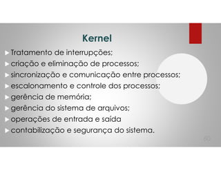 Kernel
Tratamento de interrupções;
criação e eliminação de processos;
sincronização e comunicação entre processos;
escalonamento e controle dos processos;
gerência de memória;
gerência do sistema de arquivos;
operações de entrada e saída
contabilização e segurança do sistema.
60
 