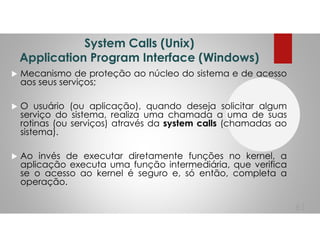 System Calls (Unix)
Application Program Interface (Windows)
Mecanismo de proteção ao núcleo do sistema e de acesso
aos seus serviços;
O usuário (ou aplicação), quando deseja solicitar algum
serviço do sistema, realiza uma chamada a uma de suas
rotinas (ou serviços) através da system calls (chamadas ao
sistema).
Ao invés de executar diretamente funções no kernel, a
aplicação executa uma função intermediária, que verifica
se o acesso ao kernel é seguro e, só então, completa a
operação.
61
 