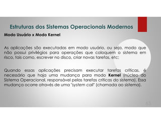 Estruturas dos Sistemas Operacionais Modernos
Modo Usuário x Modo Kernel
As aplicações são executadas em modo usuário, ou seja, modo que
não possui privilégios para operações que coloquem o sistema em
risco, tais como, escrever no disco, criar novas tarefas, etc;
Quando essas aplicações precisam executar tarefas críticas, é
necessário que haja uma mudança para modo Kernel (núcleo do
Sistema Operacional, responsável pelas tarefas críticas do sistema). Essa
mudança ocorre através de uma "system call" (chamada ao sistema).
63
 