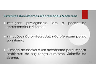 Estruturas dos Sistemas Operacionais Modernos
Instruções privilegiadas: Têm o poder de
comprometer o sistema;
Instruções não privilegiadas: não oferecem perigo
ao sistema;
O modo de acesso é um mecanismo para impedir
problemas de segurança e mesmo violação do
sistema.
65
 