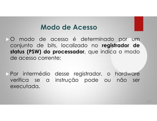 Modo de Acesso
O modo de acesso é determinado por um
conjunto de bits, localizado no registrador de
status (PSW) do processador, que indica o modo
de acesso corrente;
Por intermédio desse registrador, o hardware
verifica se a instrução pode ou não ser
executada.
66
 