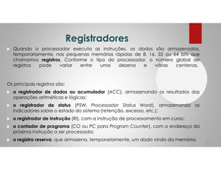 Registradores
Quando o processador executa as instruções, os dados são armazenados,
temporariamente, nas pequenas memórias rápidas de 8, 16, 32 ou 64 bits que
chamamos registros. Conforme o tipo do processador, o número global de
registros pode variar entre uma dezena e várias centenas.
Os principais registros são:
o registrador de dados ou acumulador (ACC), armazenando os resultados das
operações aritméticas e lógicas;
o registrador de status (PSW, Processador Status Word), armazenando os
indicadores sobre o estado do sistema (retenção, excesso, etc.);
o registrador de instrução (RI), com a instrução de processamento em curso;
o contador de programa (CO ou PC para Program Counter), com o endereço da
próxima instrução a ser processada;
o registro reserva, que armazena, temporariamente, um dado vindo da memória.
67
 