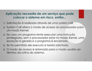 Aplicação necessita de um serviço que pode
colocar o sistema em risco, então...
1) Solicitação é realizada através de uma system call.
2) System Call altera o modo de acesso do processador para
um modo Kernel;
3) Se caso um programa tente executar uma instrução
privilegiada, sem o processador estar no modo Kernel, uma
exceção é gerada e o programa é encerrado.
4) Se for permitido ele executa a tarefa solicitada.
5) O modo de acesso é retornado para o modo usuário ao
término da rotina do sistema.
68
 