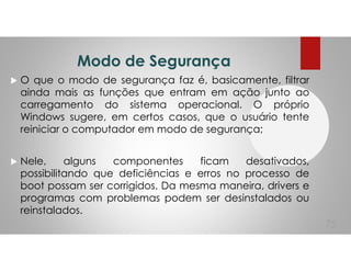 Modo de Segurança
O que o modo de segurança faz é, basicamente, filtrar
ainda mais as funções que entram em ação junto ao
carregamento do sistema operacional. O próprio
Windows sugere, em certos casos, que o usuário tente
reiniciar o computador em modo de segurança;
Nele, alguns componentes ficam desativados,
possibilitando que deficiências e erros no processo de
boot possam ser corrigidos. Da mesma maneira, drivers e
programas com problemas podem ser desinstalados ou
reinstalados.
75
 